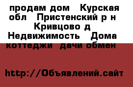продам дом - Курская обл., Пристенский р-н, Кривцово д. Недвижимость » Дома, коттеджи, дачи обмен   
